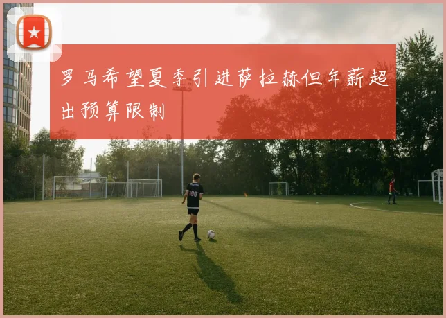 罗马希望夏季引进萨拉赫但年薪超出预算限制