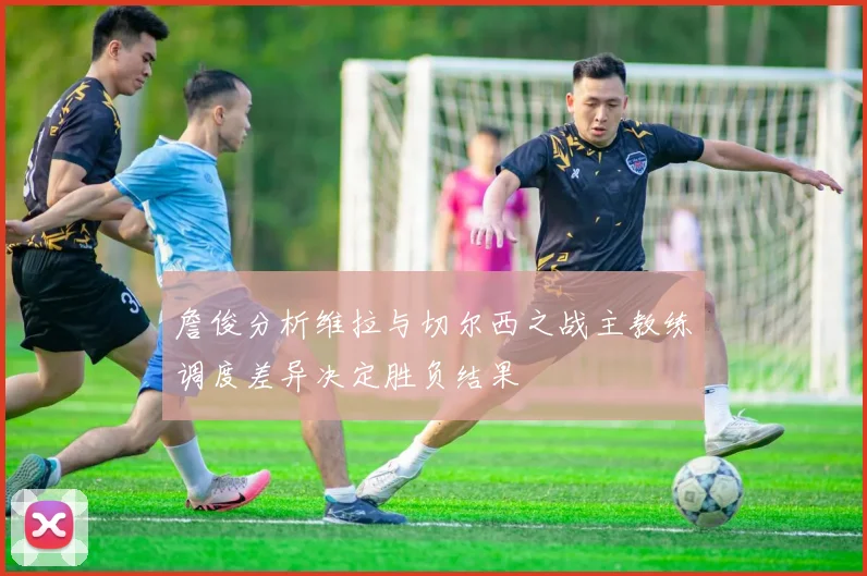 詹俊分析维拉与切尔西之战主教练调度差异决定胜负结果