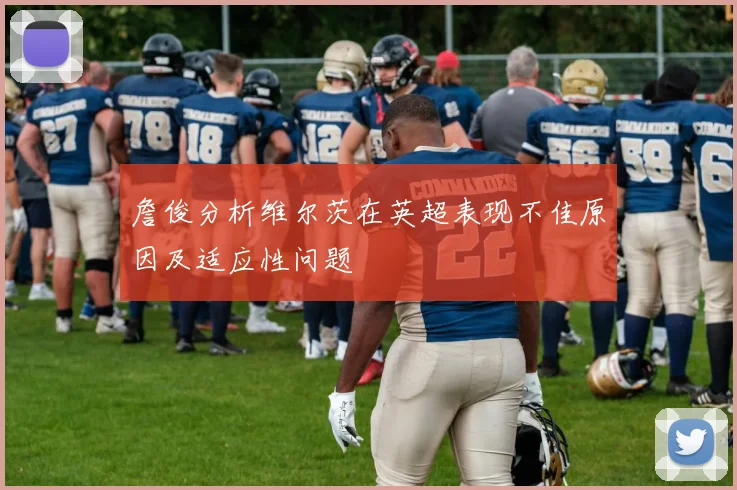 詹俊分析维尔茨在英超表现不佳原因及适应性问题