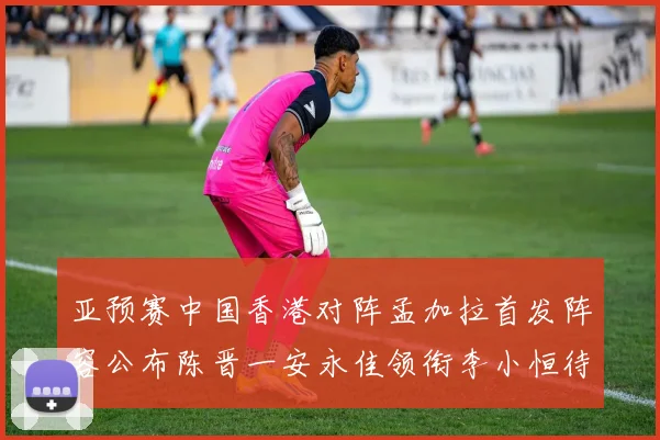 亚预赛中国香港对阵孟加拉首发阵容公布陈晋一安永佳领衔李小恒待命