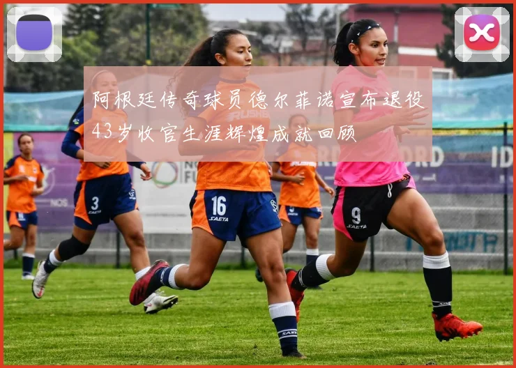 阿根廷传奇球员德尔菲诺宣布退役43岁收官生涯辉煌成就回顾