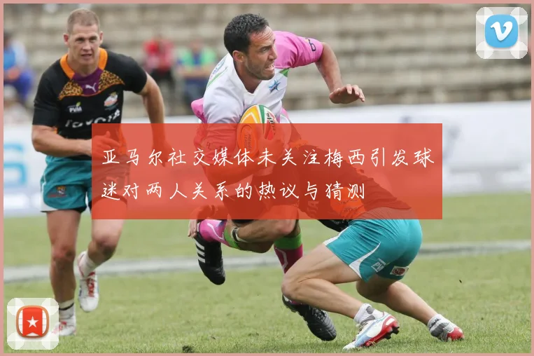 亚马尔社交媒体未关注梅西引发球迷对两人关系的热议与猜测