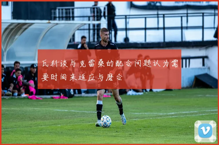 瓦科谈与克雷桑的配合问题认为需要时间来适应与磨合
