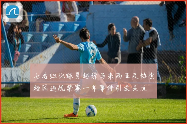 七名归化球员起诉马来西亚足协索赔因违规禁赛一年事件引发关注