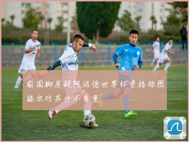 前国脚质疑阿诺德世界杯资格称图赫尔对其并不看重