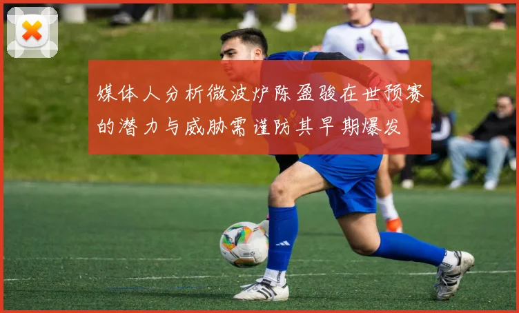 媒体人分析微波炉陈盈骏在世预赛的潜力与威胁需谨防其早期爆发