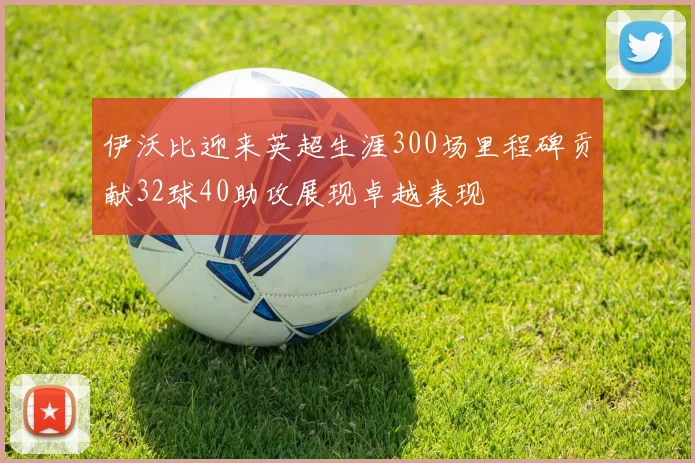 伊沃比迎来英超生涯300场里程碑贡献32球40助攻展现卓越表现