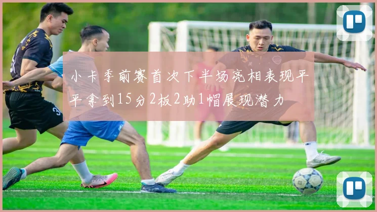 小卡季前赛首次下半场亮相表现平平拿到15分2板2助1帽展现潜力