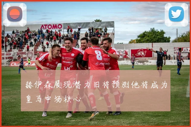 赫伊森展现潜力旧将预测他将成为皇马中场核心