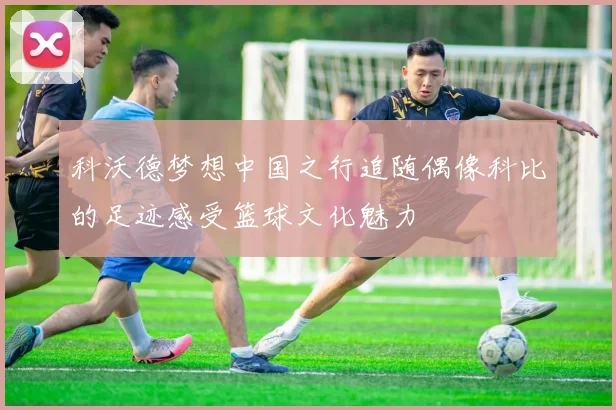 科沃德梦想中国之行追随偶像科比的足迹感受篮球文化魅力