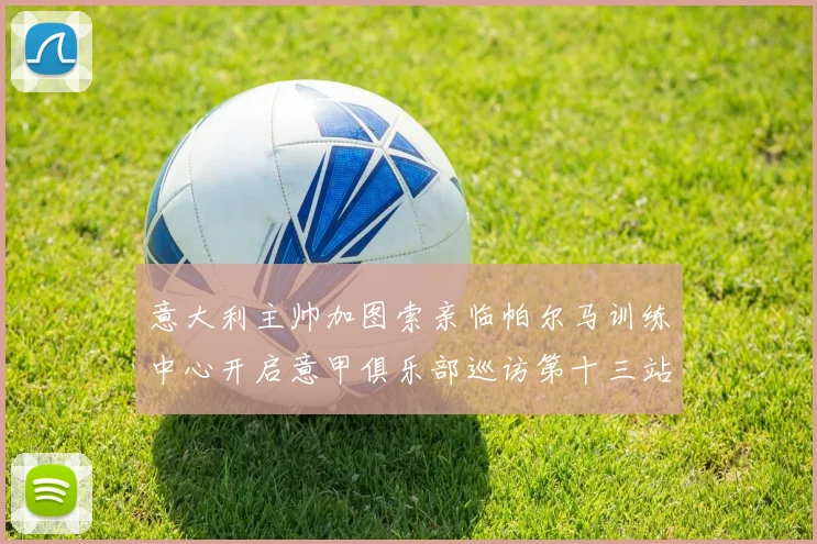 意大利主帅加图索亲临帕尔马训练中心开启意甲俱乐部巡访第十三站