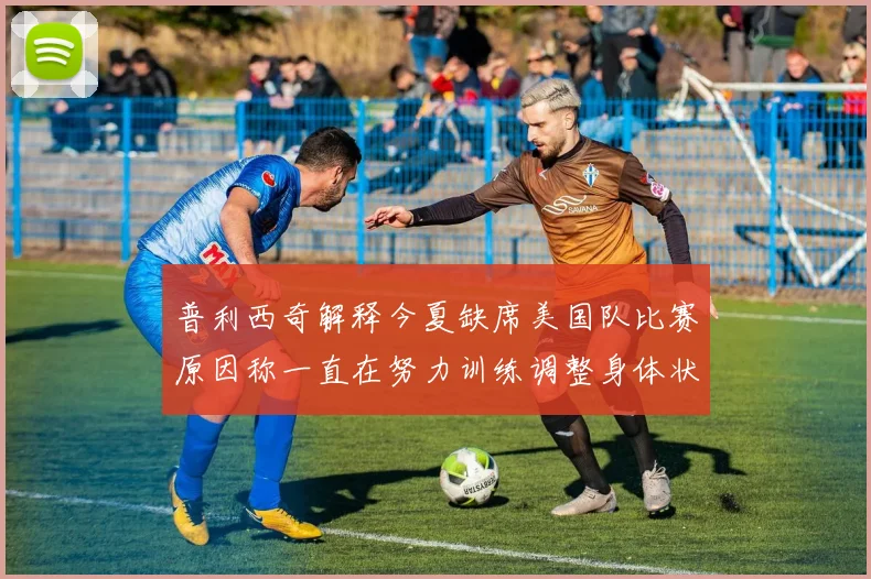 普利西奇解释今夏缺席美国队比赛原因称一直在努力训练调整身体状态