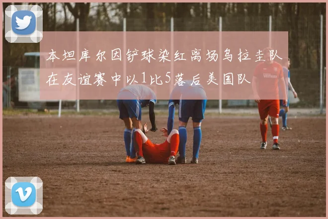 本坦库尔因铲球染红离场乌拉圭队在友谊赛中以1比5落后美国队
