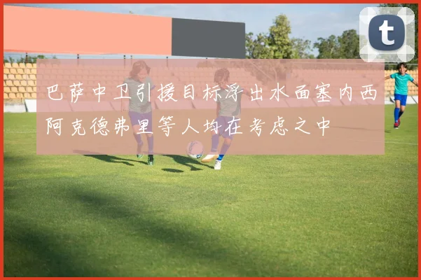 巴萨中卫引援目标浮出水面塞内西阿克德弗里等人均在考虑之中