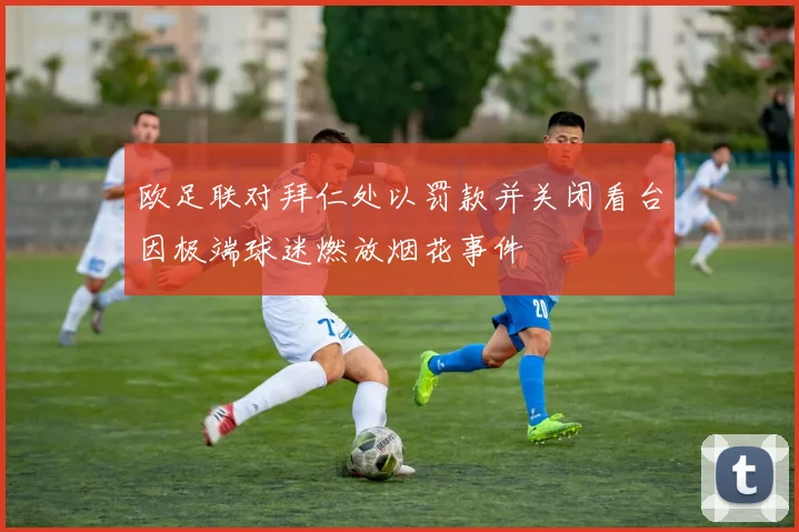 欧足联对拜仁处以罚款并关闭看台因极端球迷燃放烟花事件