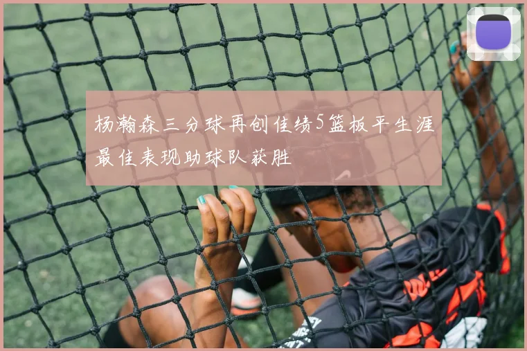 杨瀚森三分球再创佳绩5篮板平生涯最佳表现助球队获胜