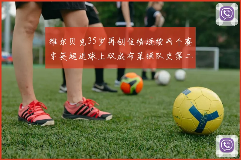 维尔贝克35岁再创佳绩连续两个赛季英超进球上双成布莱顿队史第二人