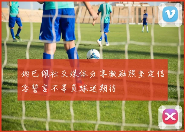 姆巴佩社交媒体分享激励照坚定信念誓言不辜负球迷期待