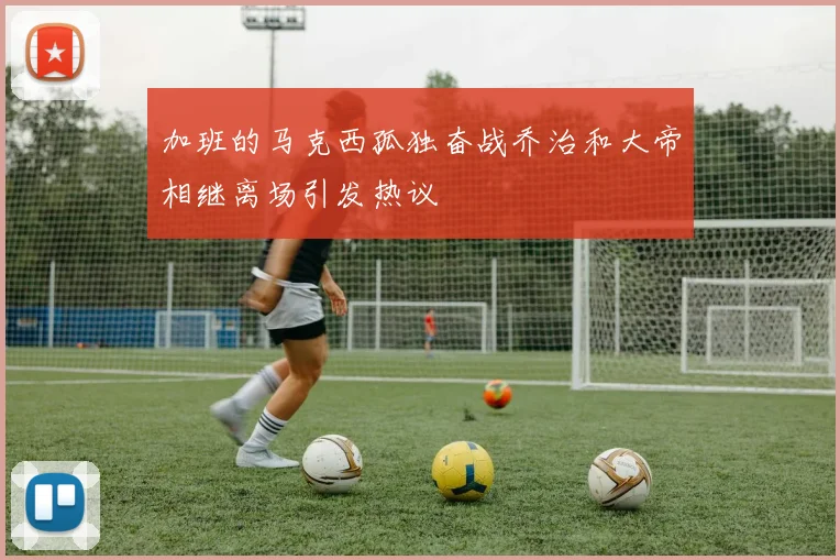 加班的马克西孤独奋战乔治和大帝相继离场引发热议