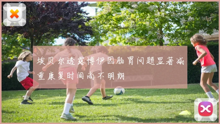 埃贝尔透露博伊因肠胃问题显著减重康复时间尚不明朗