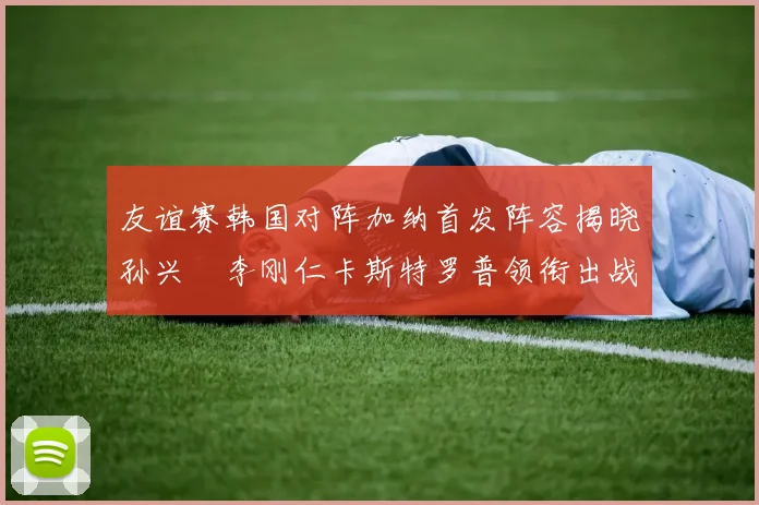 友谊赛韩国对阵加纳首发阵容揭晓孙兴慜李刚仁卡斯特罗普领衔出战