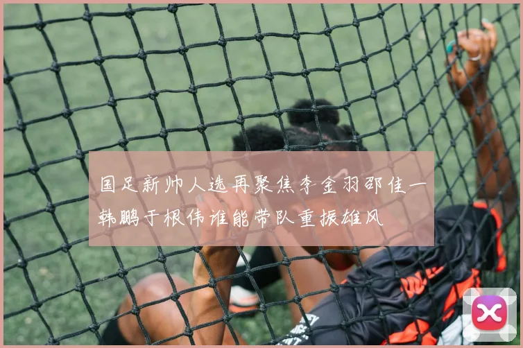 国足新帅人选再聚焦李金羽邵佳一韩鹏于根伟谁能带队重振雄风