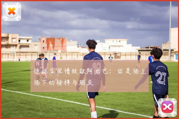 德赫亚深情致敬阿尔巴：你是场上场下的榜样与朋友